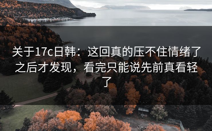 关于17c日韩:这回真的压不住情绪了之后才发现,看完只能说先前真看轻了 关于17c日韩:这回真的压不住情绪了之后才发现,看完只能说先前真看轻了