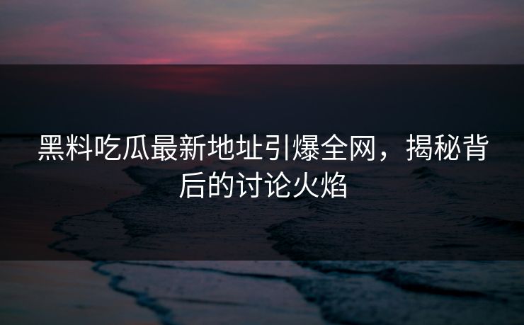 黑料吃瓜最新地址引爆全网，揭秘背后的讨论火焰